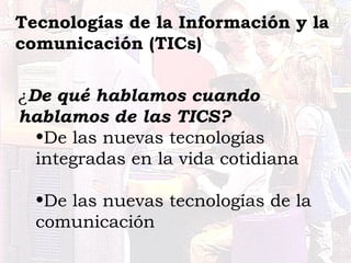 Tecnologías de la Información y la 
comunicación (TICs) 
¿De qué hablamos cuando 
hablamos de las TICS? 
•De las nuevas tecnologías 
integradas en la vida cotidiana 
•De las nuevas tecnologías de la 
comunicación 
 