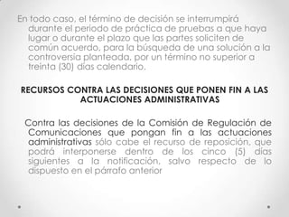 En todo caso, el término de decisión se interrumpirá
  durante el periodo de práctica de pruebas a que haya
  lugar o durante el plazo que las partes soliciten de
  común acuerdo, para la búsqueda de una solución a la
  controversia planteada, por un término no superior a
  treinta (30) días calendario.

RECURSOS CONTRA LAS DECISIONES QUE PONEN FIN A LAS
           ACTUACIONES ADMINISTRATIVAS

 Contra las decisiones de la Comisión de Regulación de
 Comunicaciones que pongan fin a las actuaciones
 administrativas sólo cabe el recurso de reposición, que
 podrá interponerse dentro de los cinco (5) días
 siguientes a la notificación, salvo respecto de lo
 dispuesto en el párrafo anterior
 