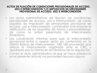• Los actos administrativos de fijación de condiciones
  provisionales de acceso, uso e interconexión, así como
  aquellos de imposición de servidumbre provisional de
  acceso, uso e interconexión, contendrán únicamente la
  verificación de los requisitos de forma y procedibilidad,
  así como la orden perentoria de interconexión
  inmediata.
• Las condiciones mínimas para que la interconexión
  provisional entre a operar serán las contenidas en la
  Oferta Básica de Interconexión, OBI, del proveedor que
  ofrece la interconexión registrada ante la CRC y
  aprobada por la misma en los términos de la regulación.
• Contra el acto administrativo al que se hace referencia
  en el presente artículo no procederá recurso alguno.
 