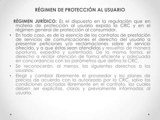 RÉGIMEN DE PROTECCIÓN AL USUARIO

 RÉGIMEN JURÍDICO: Es el dispuesto en la regulación que en
  materia de protección al usuario expida la CRC y en el
  régimen general de protección al consumidor.
• En todo caso, es de la esencia de los contratos de prestación
  de servicios de comunicaciones el derecho del usuario a
  presentar peticiones y/o reclamaciones sobre el servicio
  ofrecido, y a que éstas sean atendidas y resueltas de manera
  oportuna, expedita y sustentada. De la misma forma, el
  derecho a recibir atención de forma eficiente y adecuada
  en concordancia con los parámetros que defina la CRC.
• Se reconocerán, al menos, los siguientes derechos a los
  usuarios:
• Elegir y cambiar libremente el proveedor y los planes de
  precios de acuerdo con lo autorizado por la CRC, salvo las
  condiciones pactadas libremente en el contrato, las cuales
  deben ser explícitas, claras y previamente informadas al
  usuario.
 