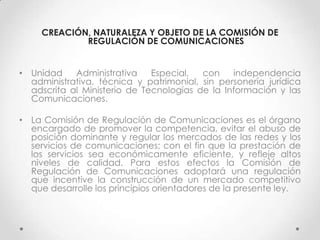 CREACIÓN, NATURALEZA Y OBJETO DE LA COMISIÓN DE
             REGULACIÓN DE COMUNICACIONES


• Unidad    Administrativa    Especial,  con    independencia
  administrativa, técnica y patrimonial, sin personería jurídica
  adscrita al Ministerio de Tecnologías de la Información y las
  Comunicaciones.

• La Comisión de Regulación de Comunicaciones es el órgano
  encargado de promover la competencia, evitar el abuso de
  posición dominante y regular los mercados de las redes y los
  servicios de comunicaciones; con el fin que la prestación de
  los servicios sea económicamente eficiente, y refleje altos
  niveles de calidad. Para estos efectos la Comisión de
  Regulación de Comunicaciones adoptará una regulación
  que incentive la construcción de un mercado competitivo
  que desarrolle los principios orientadores de la presente ley.
 