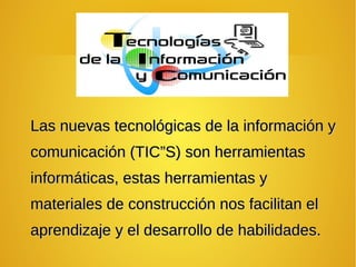 Las nuevas tecnológicas de la información yLas nuevas tecnológicas de la información y
comunicación (TIC”S) son herramientascomunicación (TIC”S) son herramientas
informáticas, estas herramientas yinformáticas, estas herramientas y
materiales de construcción nos facilitan elmateriales de construcción nos facilitan el
aprendizaje y el desarrollo de habilidades.aprendizaje y el desarrollo de habilidades.
 
