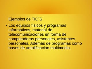 Ejemplos de TIC´S
● Los equipos físicos y programas
informáticos, material de
telecomunicaciones en forma de
computadoras personales, asistentes
personales. Además de programas como
bases de amplificación multimedia.
 