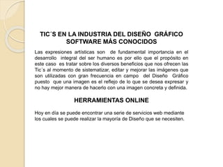 TIC´S EN LA INDUSTRIA DEL DISEÑO GRÁFICO
SOFTWARE MÁS CONOCIDOS
Las expresiones artísticas son de fundamental importancia en el
desarrollo integral del ser humano es por ello que el propósito en
este caso es tratar sobre los diversos beneficios que nos ofrecen las
Tic´s al momento de sistematizar, editar y mejorar las imágenes que
son utilizadas con gran frecuencia en campo del Diseño Gráfico
puesto que una imagen es el reflejo de lo que se desea expresar y
no hay mejor manera de hacerlo con una imagen concreta y definida.
HERRAMIENTAS ONLINE
Hoy en día se puede encontrar una serie de servicios web mediante
los cuales se puede realizar la mayoría de Diseño que se necesiten.
 