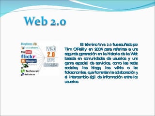 El término  Web 2.0  fue acuñado por Tim O'Reilly en 2004 para referirse a una segunda generación en la historia de la Web basada en comunidades de usuarios y una gama especial de servicios, como las redes sociales, los blogs, los wikis o las folcsonomías, que fomentan la colaboración y el intercambio ágil de información entre los usuarios. 