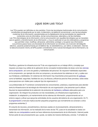 ¿QUE SON LAS TICs?
Las TICs pueden ser definidas en dos sentidos: Como las tecnologías tradicionales de la comunicación,
constituidas principalmente por la radio, la televisión y la telefonía convencional, y por las tecnologías
modernas de la información caracterizadas por la digitalización de las tecnologías de registros de
contenidos como la informática, de las comunicaciones, telemática y de las interfases.
Las TICs (tecnologías de la información y de la comunicación) son aquellas tecnologías que se necesitan
para la gestión y transformación de la información, y muy en particular el uso de ordenadores y programas
que permiten crear, modificar, almacenar, administrar, proteger y recuperar esa información.
Los primeros pasos hacia una Sociedad de la Información se remontan a la invención del telégrafo
eléctrico, pasando posteriormente por el teléfono fijo, la radiotelefonía y, por último, la televisión. Internet,
la telecomunicación móvil y el GPS pueden considerarse como nuevas tecnologías de la información y la
comunicación.
Planificar y gestionar la infraestructura de TI de una organización es un trabajo difícil y complejo que
requiere una base muy sólida de la aplicación de los conceptos fundamentales de áreas como las ciencias
de la computación, así como de gestión y habilidades del personal. Se requieren habilidades especiales
en la comprensión, por ejemplo de cómo se componen y se estructuran los sistemas en red, y cuáles son
sus fortalezas y debilidades. En sistemas de información hay importantes preocupaciones de software
como la fiabilidad, seguridad, facilidad de uso y la eficacia y eficiencia para los fines previstos, todas estas
preocupaciones son vitales para cualquier tipo de organización.2
Los profesionales de TI combinan correctamente los conocimientos, prácticas y experiencias para atender
tanto la infraestructura de tecnología de información de una organización y las personas que lo utilizan.
Asumen la responsabilidad de la selección de productos de hardware y software adecuados para una
organización. Se integran los productos con las necesidades y la infraestructura organizativa, la
instalación, la adaptación y el mantenimiento de los sitemas de información, proporcionando así un
entorno seguro y eficaz que apoya las actividades de los usuarios del sistema de una organización. En TI,
la programación a menudo implica escribir pequeños programas que normalmente se conectan a otros
programas existentes.3
El conjunto de recursos, procedimientos y técnicas usadas en el procesamiento, almacenamiento y
transmisión de información, se ha matizado de la mano de las TIC, pues en la actualidad no basta con
hablar de una computadora cuando se hace referencia al procesamiento de la información. Internet puede
formar parte de ese procesamiento que, quizás, se realice de manera distribuida y remota. Y al hablar de
 