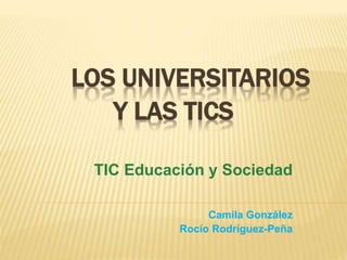 LOS UNIVERSITARIOS
Y LAS TICS
TIC Educación y Sociedad
Camila González
Rocío Rodríguez-Peña
 