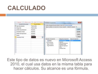 CALCULADO
Este tipo de datos es nuevo en Microsoft Access
2010, el cual usa datos en la misma tabla para
hacer cálculos. Su alcance es una fórmula.
 