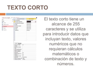 TEXTO CORTO
El texto corto tiene un
alcance de 255
caracteres y se utiliza
para introducir datos que
incluyan texto, valores
numéricos que no
requieran cálculos
matemáticos o
combinación de texto y
números.
 