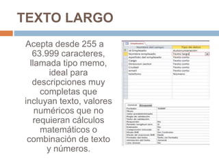 TEXTO LARGO
Acepta desde 255 a
63.999 caracteres,
llamada tipo memo,
ideal para
descripciones muy
completas que
incluyan texto, valores
numéricos que no
requieran cálculos
matemáticos o
combinación de texto
y números.
 