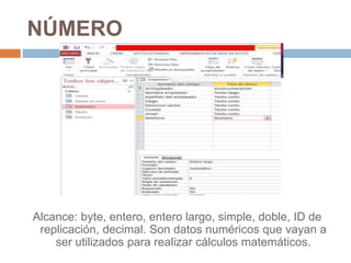 NÚMERO
Alcance: byte, entero, entero largo, simple, doble, ID de
replicación, decimal. Son datos numéricos que vayan a
ser utilizados para realizar cálculos matemáticos.
 