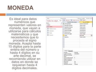 MONEDA
Es ideal para datos
numéricos que
representen valores en
moneda, que vayan a
utilizarse para cálculos
matemáticos y que
necesitemos que lo
proceda el signo
moneda. Acepta hasta
15 dígitos para la parte
entera del número y
hasta 4 dígitos en su
arte decimal, se
recomienda utilizar en
datos en donde se
requieran hasta 4
dígitos decimales.
 