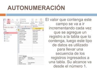 AUTONUMERACIÓN
El valor que contenga este
campo se va a ir
incrementando cada vez
que se agregue un
registro a la tabla que lo
contenga, luego este tipo
de datos es utilizado
para llevar una
secuencia de los
registros ingresados a
una tabla. Su alcance va
desde el número 1.
 