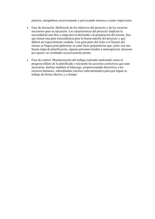 práctica, alargándose excesivamente y provocando retrasos y costes imprevistos.
• Fase de iniciación. Definición de los objetivos del proyecto y de los recursos
necesarios para su ejecución. Las características del proyecto implican la
necesidad de una fase o etapa previa destinada a la preparación del mismo, fase
que tienen una gran trascendencia para la buena marcha del proyecto y que
deberá ser especialmente cuidada. Una gran parte del éxito o el fracaso del
mismo se fragua principalmente en estas fases preparatorias que, junto con una
buena etapa de planificación, algunas personas tienden a menospreciar, deseosas
por querer ver resultados excesivamente pronto.
• Fase de control. Monitorización del trabajo realizado analizando cómo el
progreso difiere de lo planificado e iniciando las acciones correctivas que sean
necesarias. Incluye también el liderazgo, proporcionando directrices a los
recursos humanos, subordinados (incluso subcontratados) para que hagan su
trabajo de forma efectiva y a tiempo.
 