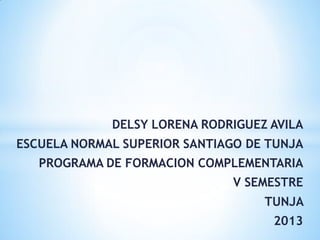 DELSY LORENA RODRIGUEZ AVILA
ESCUELA NORMAL SUPERIOR SANTIAGO DE TUNJA
PROGRAMA DE FORMACION COMPLEMENTARIA
V SEMESTRE
TUNJA
2013
 