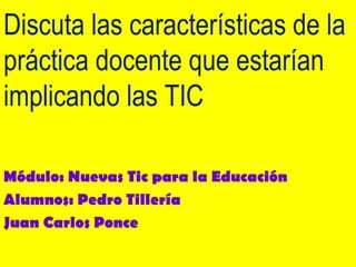 Discuta las características de la práctica docente que estarían implicando las TIC Módulo: Nuevas Tic para la Educación Alumnos: Pedro Tillería Juan Carlos Ponce 