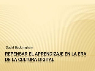 REPENSAR EL APRENDIZAJE EN LA ERA
DE LA CULTURA DIGITAL
David Buckimgham
 