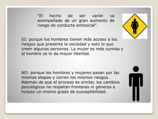 “El hecho de ser varón va
acompañado de un gran aumento de
riesgo de conducta antisocial".
SI: porque los hombres tienen más acceso a los
riesgos que presenta la sociedad y esto lo que
creen algunas personas. La mujer es más sumisa y
al hombre se le da mayor libertad.
NO: porque los hombres y mujeres pasan por las
mismas etapas y corren los mismos riesgos.
Además de que el proceso es similar, los cambios
psicológicos no respetan fronteras ni géneros e
incluso un mismo grado de susceptibilidad.