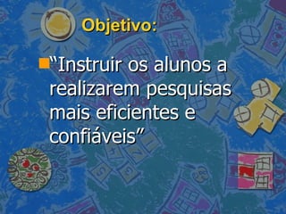 Objetivo: “ Instruir os alunos a realizarem pesquisas mais eficientes e confiáveis” 