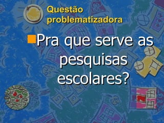 Questão problematizadora Pra que serve as pesquisas escolares? 