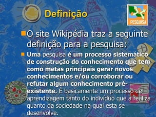 Definição O site Wikipédia traz a seguinte definição para a pesquisa: Uma  pesquisa  é um processo sistemático de construção do conhecimento que tem como metas principais gerar novos conhecimentos e/ou corroborar ou refutar algum conhecimento pré-existente.  É basicamente um processo de aprendizagem tanto do indivíduo que a realiza quanto da sociedade na qual esta se desenvolve.  