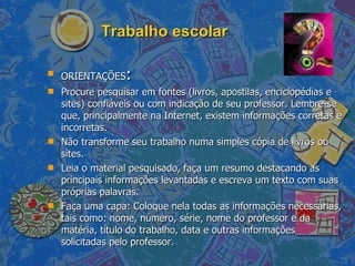 Trabalho escolar ORIENTAÇÕES : Procure pesquisar em fontes (livros, apostilas, enciclopédias e sites) confiáveis ou com indicação de seu professor. Lembre-se que, principalmente na Internet, existem informações corretas e incorretas. Não transforme seu trabalho numa simples cópia de livros ou sites. Leia o material pesquisado, faça um resumo destacando as principais informações levantadas e escreva um texto com suas próprias palavras.  Faça uma capa: Coloque nela todas as informações necessárias, tais como: nome, número, série, nome do professor e da matéria, título do trabalho, data e outras informações solicitadas pelo professor.  