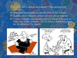 Cuidado com a redação do trabalho - Faça sempre uma correção  Peça para algum amigo ou parente para ler seu trabalho Quando utilizar imagens, procure sempre colocar legenda.  » Caso o trabalho seja digitado, procure utilizar fonte arial ou times new roman (tamanho 12). Os títulos e subtítulos podem ser em tamanho 14 e negrito.  