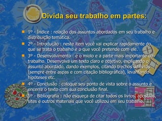 Divida seu trabalho em partes: 1º - Índice : relação dos assuntos abordados em seu trabalho e distribuição temática.  2º - Introdução : neste item você vai explicar rapidamente do que se trata o trabalho e o que você pretende com ele.  3º - Desenvolvimento : é o miolo e a parte mais importante do trabalho. Desenvolva um texto claro e objetivo, explicando o assunto abordado, dando exemplos, citando trechos de livros (sempre entre aspas e com citação bibliográfica), levantando hipóteses etc.  4º - Conclusão : coloque seu ponto de vista sobre o assunto e encerre o texto com sua conclusão final.  5º - Bibliografia : não esqueça de citar todos os livros, apostilas, sites e outros materiais que você utilizou em seu trabalho.  