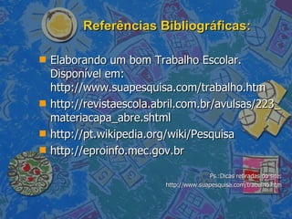 Referências Bibliográficas: Elaborando um bom Trabalho Escolar. Disponível em:  http://www.suapesquisa.com/trabalho.htm http://revistaescola.abril.com.br/avulsas/223_materiacapa_abre.shtml http://pt.wikipedia.org/wiki/Pesquisa http://eproinfo.mec.gov.br Ps.:Dicas retiradas do site: http://www.suapesquisa.com/trabalho.htm 