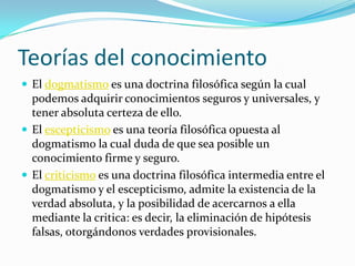 Teorías del conocimiento El dogmatismo es una doctrina filosófica según la cual podemos adquirir conocimientos seguros y universales, y tener absoluta certeza de ello.El escepticismo es una teoría filosófica opuesta al dogmatismo la cual duda de que sea posible un conocimiento firme y seguro.El criticismo es una doctrina filosófica intermedia entre el dogmatismo y el escepticismo, admite la existencia de la verdad absoluta, y la posibilidad de acercarnos a ella mediante la critica: es decir, la eliminación de hipótesis falsas, otorgándonos verdades provisionales.