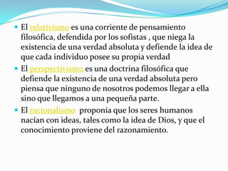 El relativismo es una corriente de pensamiento filosófica, defendida por los sofistas , que niega la existencia de una verdad absoluta y defiende la idea de que cada individuo posee su propia verdadEl perspectivismo es una doctrina filosófica que defiende la existencia de una verdad absoluta pero piensa que ninguno de nosotros podemos llegar a ella sino que llegamos a una pequeña parte.El racionalismo  proponía que los seres humanos nacían con ideas, tales como la idea de Dios, y que el conocimiento proviene del razonamiento.