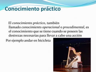 Conocimiento práctico   El conocimiento práctico, también llamado conocimiento operacional o procedimental, es el conocimiento que se tiene cuando se poseen las destrezas necesarias para llevar a cabo una acciónPor ejemplo andar en bicicleta 