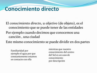Conocimiento directoEl conocimiento directo, u objetivo (de objeto), es el conocimiento que se puede tener de las entidadesPor ejemplo cuando decimos que conocemos una canción , una ciudad Este mismo conocimiento se puede dividir en dos partes mientras que nuestro conocimiento del centro del Sol es un caso de conocimiento por descripciónFamiliaridad por ejemplo el agua por que constantemente estamos en contacto con ella 