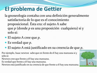 El problema de Gettierla gnoseología contaba con una definición generalmente satisfactoria de lo que es el conocimiento proposicional. Ésta era: el sujeto A sabe que p (donde p es una proposición  cualquiera) si y solo si: El sujeto A cree que p.Es verdad que p.El sujeto A está justificado en su creencia de que p.Por ejemplo, Isaac newton  sabe que en frente de él hay una manzana si y sólo si:Newton cree que frente a él hay una manzana.Es verdad que frente a él hay una manzana.Newton está justificado en su creencia de que frente a él hay una manzana.