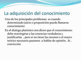 La adquisición del conocimiento Uno de los principales problemas  es cuando determinado juicio o proposición puede llamarse conocimiento En el dialogo platónico nos dicen que el conocimiento debe restringirse a las creencias verdaderas y justificarlas  , pero si no tiene las razones o el marco teórico necesario pasamos  a hablar de opinión , fe , convicción 