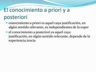 El conocimiento a priori y a posteriori conocimiento a priori es aquel cuya justificación, en algún sentido relevante, es independientes de la experel conocimiento a posteriori es aquel cuya justificación, en algún sentido relevante, depende de la experiencia.iencia