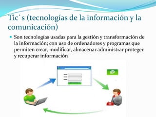 Tic`s (tecnologías de la información y la comunicación) Son tecnologías usadas para la gestión y transformación de la información; con uso de ordenadores y programas que permiten crear, modificar, almacenar administrar proteger y recuperar información 