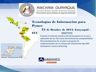 Tecnologías de Información para
Pymes
     31 de Octubre de 2012. Guayaquil -
ECU                          OBJETIVO
      Conocer el entorno actual y reto de las pymes en el uso y
      aplicación de las TICs como herramienta de competitividad.
      Recomendaciones de un plan o proyecto de
      implementación de un sistema de información tipo ERP
      (enteeprise resource planning)
 