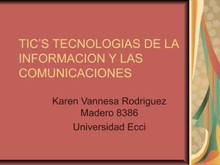 TIC’S TECNOLOGIAS DE LA 
INFORMACION Y LAS 
COMUNICACIONES 
Karen Vannesa Rodriguez 
Madero 8386 
Universidad Ecci 
 