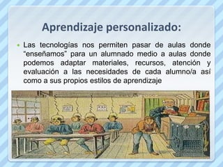 Aprendizaje personalizado:
   Las tecnologías nos permiten pasar de aulas donde
    “enseñamos” para un alumnado medio a aulas donde
    podemos adaptar materiales, recursos, atención y
    evaluación a las necesidades de cada alumno/a así
    como a sus propios estilos de aprendizaje
 