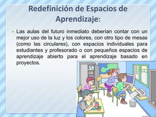 Redefinición de Espacios de
                Aprendizaje:
   Las aulas del futuro inmediato deberían contar con un
    mejor uso de la luz y los colores, con otro tipo de mesas
    (como las circulares), con espacios individuales para
    estudiantes y profesorado o con pequeños espacios de
    aprendizaje abierto para el aprendizaje basado en
    proyectos.
 