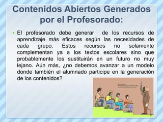 Contenidos Abiertos Generados
     por el Profesorado:
   El profesorado debe generar de los recursos de
    aprendizaje más eficaces según las necesidades de
    cada     grupo.   Estos   recursos   no    solamente
    complementan ya a los textos escolares sino que
    probablemente los sustituirán en un futuro no muy
    lejano. Aún más, ¿no debemos avanzar a un modelo
    donde también el alumnado participe en la generación
    de los contenidos?
 