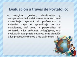 Evaluación a través de Portafolio:
La     recogida,   gestión,    clasificación  y
  recuperación de los datos relacionados con el
  aprendizaje ayudará al profesorado a
  entender mejor el aprendizaje de sus
  estudiantes, así como a personalizar el
  contenido y los enfoques pedagógicos, una
  evaluación que preste cada vez más atención
  a los procesos y menos a los exámenes.
 