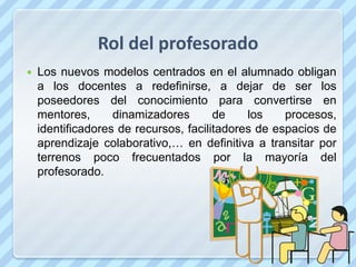 Rol del profesorado
   Los nuevos modelos centrados en el alumnado obligan
    a los docentes a redefinirse, a dejar de ser los
    poseedores del conocimiento para convertirse en
    mentores,      dinamizadores       de    los    procesos,
    identificadores de recursos, facilitadores de espacios de
    aprendizaje colaborativo,… en definitiva a transitar por
    terrenos poco frecuentados por la mayoría del
    profesorado.
 