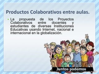Productos Colaborativos entre aulas.
   La propuesta de los Proyectos
    Colaborativos     entre     docentes y
    estudiantes de diversas Instituciones
    Educativas usando Internet, nacional e
    internacional en la globalización.
 
