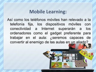 Mobile Learning:
Así como los teléfonos móviles han relevado a la
 telefonía fija, los dispositivos móviles con
 conectividad a Internet superarán a los
 ordenadores como el gadget preferente para
 trabajar en el aula: ¿seremos capaces de
 convertir al enemigo de las aulas en un aliado?
 