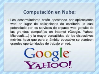 Computación en Nube:
   Los desarrolladores están apostando por aplicaciones
    web en lugar de aplicaciones de escritorio, lo cual
    potenciado por los servicios de espacio web gratuito de
    las grandes compañías en Internet (Google, Yahoo,
    Microsoft,…) y la mayor versatilidad de los dispositivos
    móviles hace que para el ámbito educativo se planteen
    grandes oportunidades de trabajo en red.
 