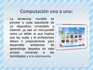 Computación uno a uno:
   La tendencia mundial es
    proveer a cada estudiante de
    un dispositivo conectado a
    Internet, ya sea un mini-portátil
    como un tablet, lo que implica
    que las aulas y el profesorado
    deben ir preparándose para
    desarrollar     ambientes      de
    aprendizaje basados en este
    acceso      universal    a    las
    tecnologías y a la información.
 