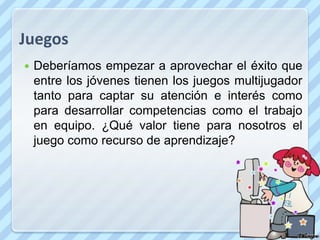 Juegos
   Deberíamos empezar a aprovechar el éxito que
    entre los jóvenes tienen los juegos multijugador
    tanto para captar su atención e interés como
    para desarrollar competencias como el trabajo
    en equipo. ¿Qué valor tiene para nosotros el
    juego como recurso de aprendizaje?
 