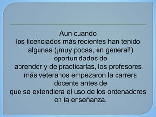 Aun cuando
  los licenciados más recientes han tenido
       algunas (¡muy pocas, en general!)
               oportunidades de
 aprender y de practicarlas, los profesores
     más veteranos empezaron la carrera
               docente antes de
que se extendiera el uso de los ordenadores
               en la enseñanza.
 